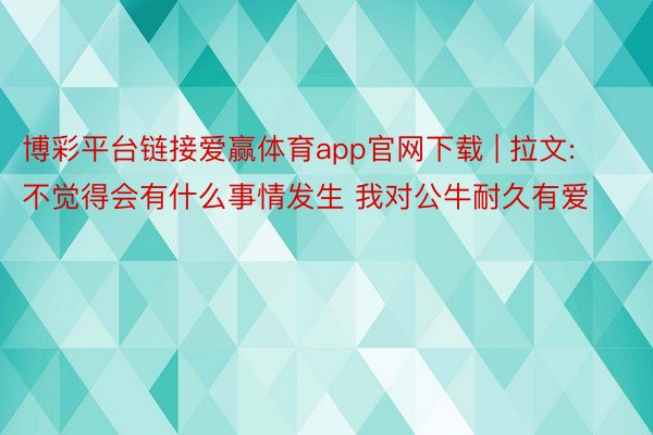 博彩平台链接爱赢体育app官网下载 | 拉文:不觉得会有什么事情发生 我对公牛耐久有爱