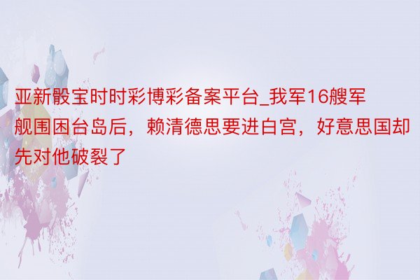 亚新骰宝时时彩博彩备案平台_我军16艘军舰围困台岛后，赖清德思要进白宫，好意思国却先对他破裂了