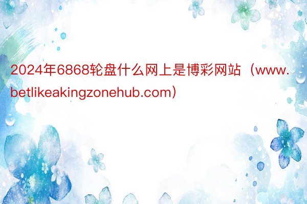 2024年6868轮盘什么网上是博彩网站（www.betlikeakingzonehub.com）