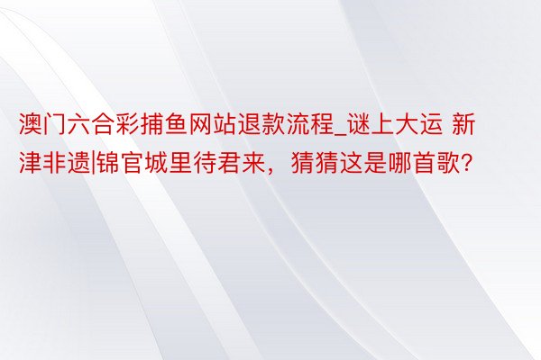 澳门六合彩捕鱼网站退款流程_谜上大运 新津非遗|锦官城里待君来，猜猜这是哪首歌？