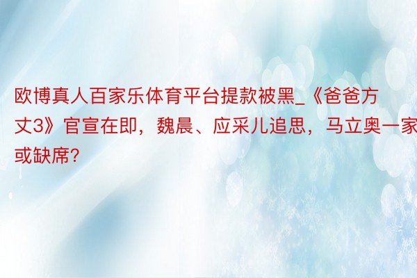 欧博真人百家乐体育平台提款被黑_《爸爸方丈3》官宣在即，魏晨、应采儿追思，马立奥一家或缺席？