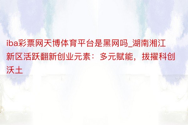 iba彩票网天博体育平台是黑网吗_湖南湘江新区活跃翻新创业元素：多元赋能，拔擢科创沃土