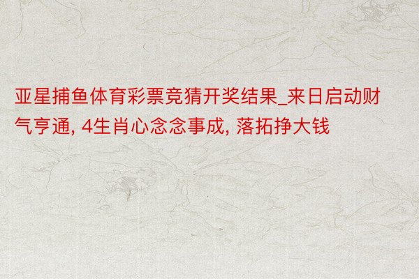 亚星捕鱼体育彩票竞猜开奖结果_来日启动财气亨通, 4生肖心念念事成, 落拓挣大钱