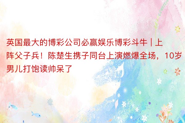 英国最大的博彩公司必赢娱乐博彩斗牛 | 上阵父子兵！陈楚生携子同台上演燃爆全场，10岁男儿打饱读帅呆了