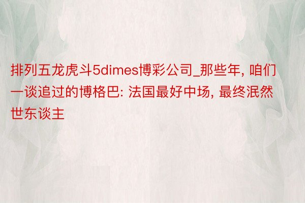 排列五龙虎斗5dimes博彩公司_那些年, 咱们一谈追过的博格巴: 法国最好中场, 最终泯然世东谈主