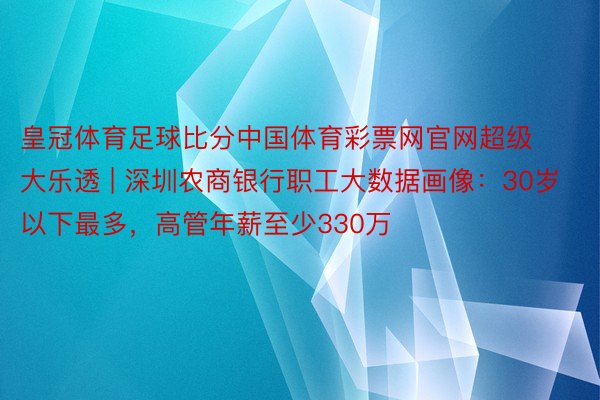 皇冠体育足球比分中国体育彩票网官网超级大乐透 | 深圳农商银行职工大数据画像：30岁以下最多，高管年薪至少330万