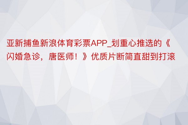 亚新捕鱼新浪体育彩票APP_划重心推选的《闪婚急诊，唐医师！》优质片断简直甜到打滚