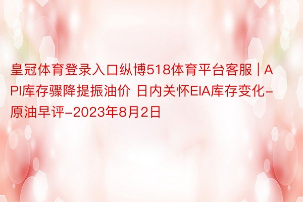 皇冠体育登录入口纵博518体育平台客服 | API库存骤降提振油价 日内关怀EIA库存变化-原油早评-2023年8月2日