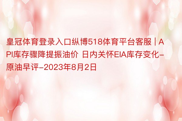 皇冠体育登录入口纵博518体育平台客服 | API库存骤降提振油价 日内关怀EIA库存变化-原油早评-2023年8月2日