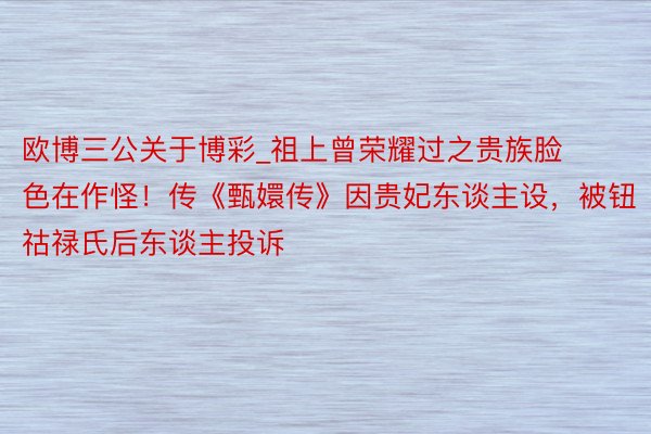 欧博三公关于博彩_祖上曾荣耀过之贵族脸色在作怪！传《甄嬛传》因贵妃东谈主设，被钮祜禄氏后东谈主投诉