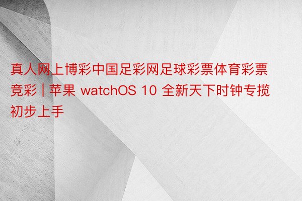 真人网上博彩中国足彩网足球彩票体育彩票竞彩 | 苹果 watchOS 10 全新天下时钟专揽初步上手