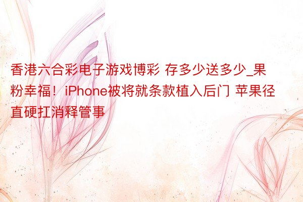 香港六合彩电子游戏博彩 存多少送多少_果粉幸福！iPhone被将就条款植入后门 苹果径直硬扛消释管事