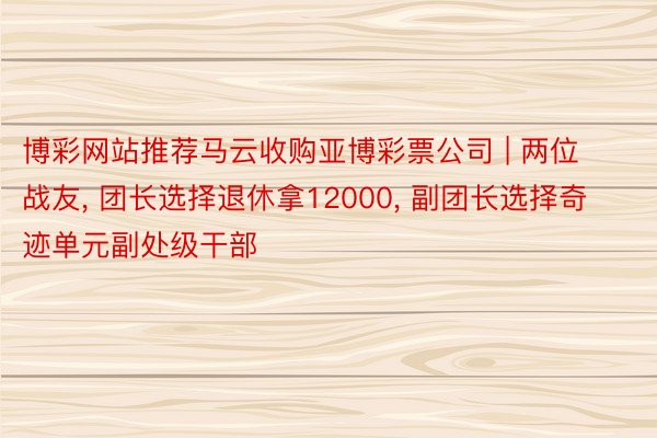 博彩网站推荐马云收购亚博彩票公司 | 两位战友, 团长选择退休拿12000, 副团长选择奇迹单元副处级干部