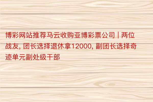 博彩网站推荐马云收购亚博彩票公司 | 两位战友， 团长选择退休拿12000， 副团长选择奇迹单元副处级干部