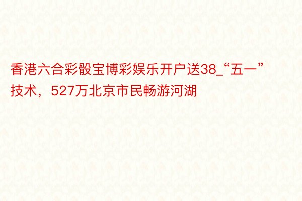 香港六合彩骰宝博彩娱乐开户送38_“五一”技术，527万北京市民畅游河湖