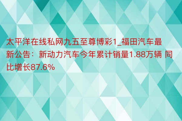 太平洋在线私网九五至尊博彩1_福田汽车最新公告：新动力汽车今年累计销量1.88万辆 同比增长87.6%