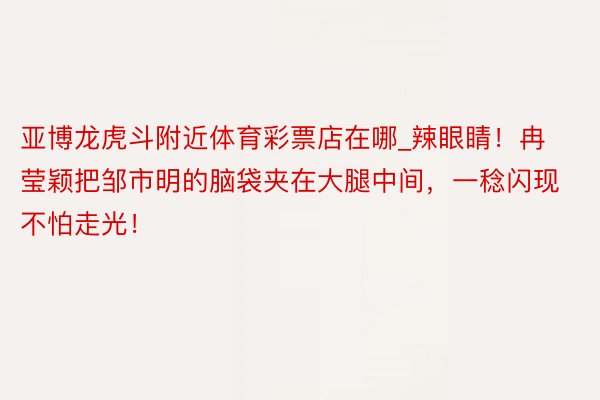 亚博龙虎斗附近体育彩票店在哪_辣眼睛！冉莹颖把邹市明的脑袋夹在大腿中间，一稔闪现不怕走光！
