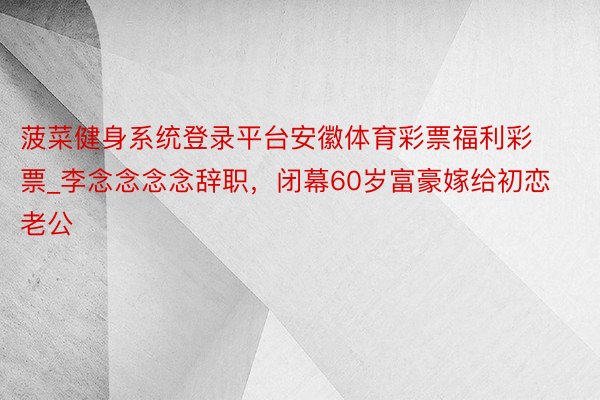 菠菜健身系统登录平台安徽体育彩票福利彩票_李念念念念辞职,闭幕60岁富豪嫁给初恋老公