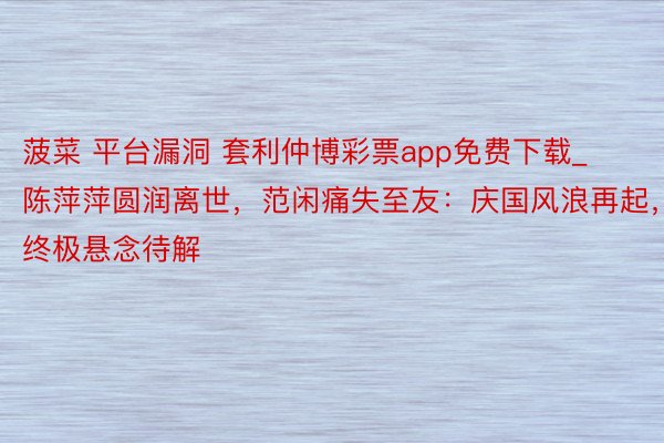 菠菜 平台漏洞 套利仲博彩票app免费下载_陈萍萍圆润离世，范闲痛失至友：庆国风浪再起，终极悬念待解