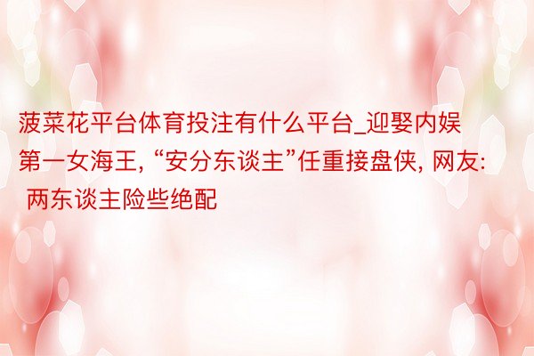 菠菜花平台体育投注有什么平台_迎娶内娱第一女海王, “安分东谈主”任重接盘侠, 网友: 两东谈主险些绝配