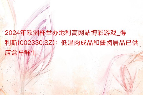 2024年欧洲杯举办地利高网站博彩游戏_得利斯(002330.SZ):低温肉成品和酱卤居品已供应盒马鲜生