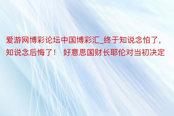 爱游网博彩论坛中国博彩汇_终于知说念怕了，知说念后悔了！ 好意思国财长耶伦对当初决定