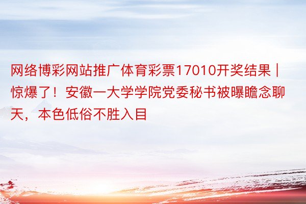 网络博彩网站推广体育彩票17010开奖结果 | 惊爆了！安徽一大学学院党委秘书被曝瞻念聊天，本色低俗不胜入目
