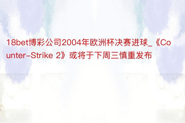 18bet博彩公司2004年欧洲杯决赛进球_《Counter-Strike 2》或将于下周三慎重发布