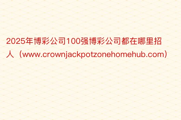 2025年博彩公司100强博彩公司都在哪里招人（www.crownjackpotzonehomehub.com）