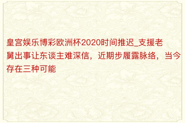 皇宫娱乐博彩欧洲杯2020时间推迟_支援老舅出事让东谈主难深信，近期步履露脉络，当今存在三种可能