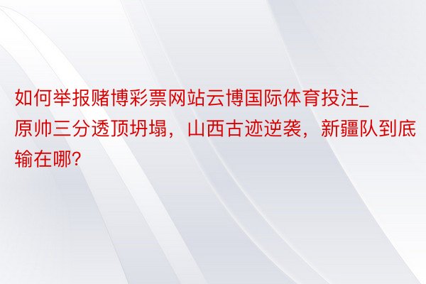 如何举报赌博彩票网站云博国际体育投注_原帅三分透顶坍塌，山西古迹逆袭，新疆队到底输在哪？