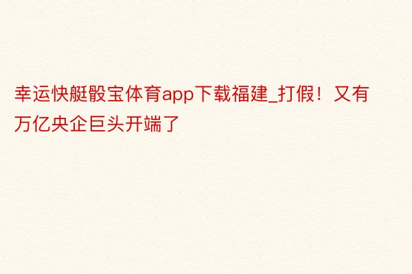 幸运快艇骰宝体育app下载福建_打假！又有万亿央企巨头开端了