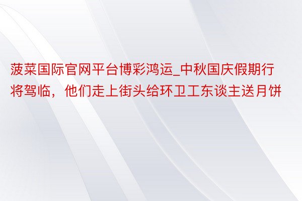 菠菜国际官网平台博彩鸿运_中秋国庆假期行将驾临，他们走上街头给环卫工东谈主送月饼