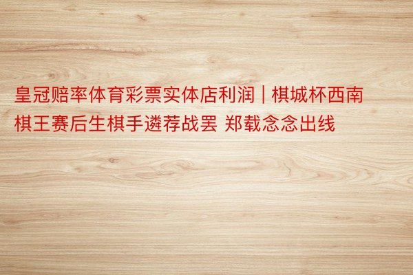 皇冠赔率体育彩票实体店利润 | 棋城杯西南棋王赛后生棋手遴荐战罢 郑载念念出线