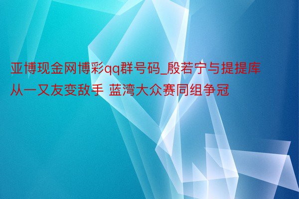 亚博现金网博彩qq群号码_殷若宁与提提库从一又友变敌手 蓝湾大众赛同组争冠
