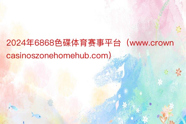 2024年6868色碟体育赛事平台（www.crowncasinoszonehomehub.com）