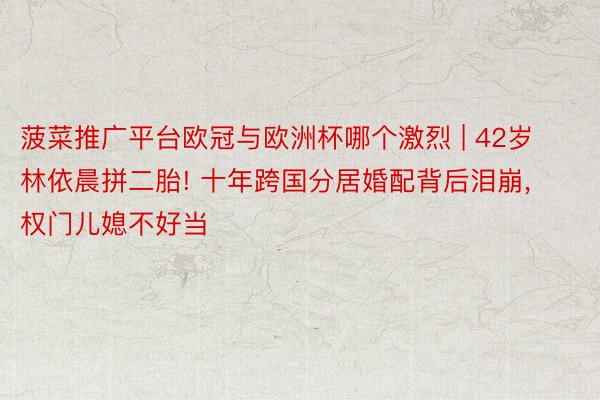 菠菜推广平台欧冠与欧洲杯哪个激烈 | 42岁林依晨拼二胎! 十年跨国分居婚配背后泪崩, 权门儿媳不好当