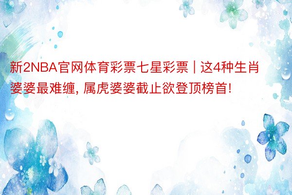 新2NBA官网体育彩票七星彩票 | 这4种生肖婆婆最难缠, 属虎婆婆截止欲登顶榜首!