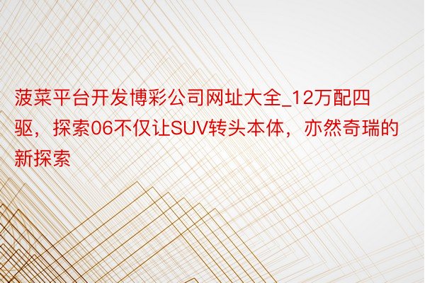 菠菜平台开发博彩公司网址大全_12万配四驱，探索06不仅让SUV转头本体，亦然奇瑞的新探索