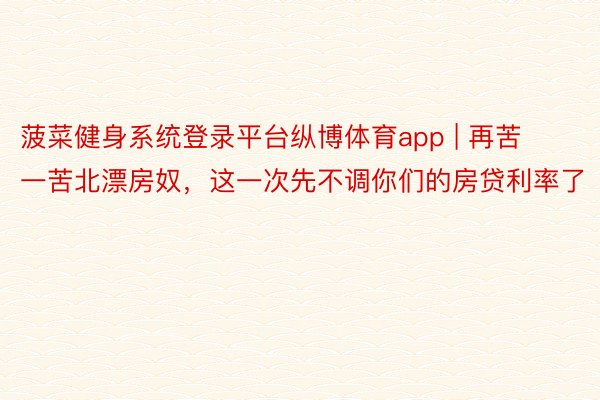 菠菜健身系统登录平台纵博体育app | 再苦一苦北漂房奴，这一次先不调你们的房贷利率了