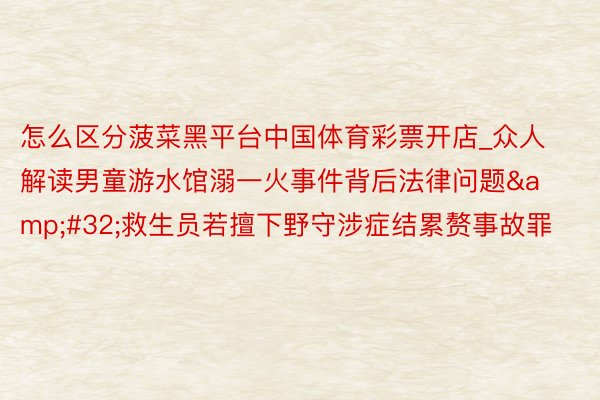 怎么区分菠菜黑平台中国体育彩票开店_众人解读男童游水馆溺一火事件背后法律问题&#32;救生员若擅下野守涉症结累赘事故罪